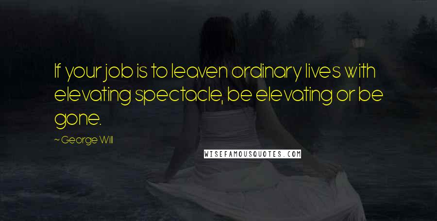 George Will Quotes: If your job is to leaven ordinary lives with elevating spectacle, be elevating or be gone.