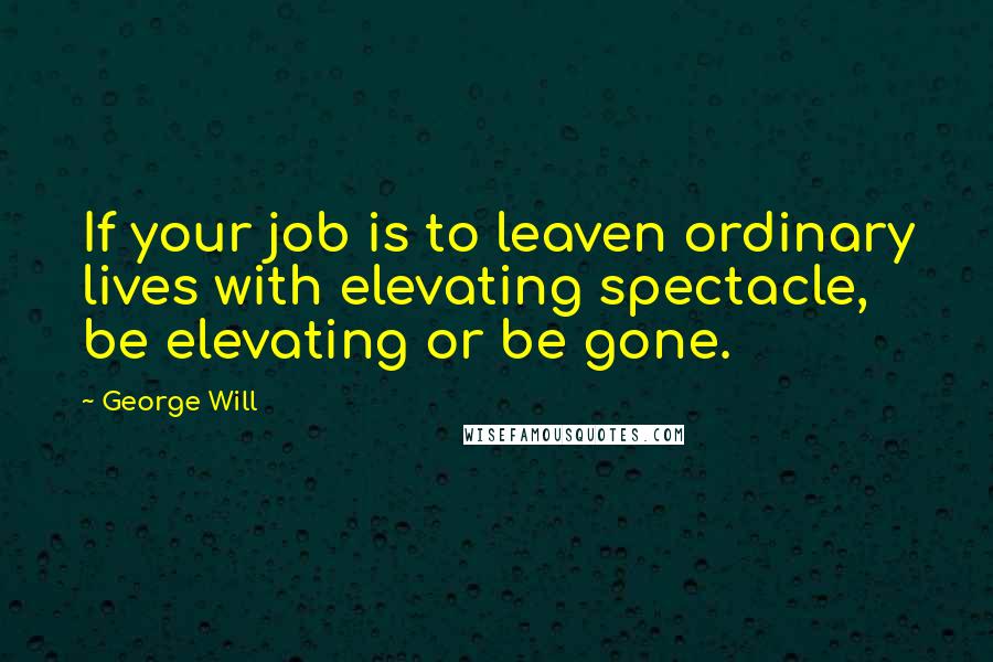 George Will Quotes: If your job is to leaven ordinary lives with elevating spectacle, be elevating or be gone.
