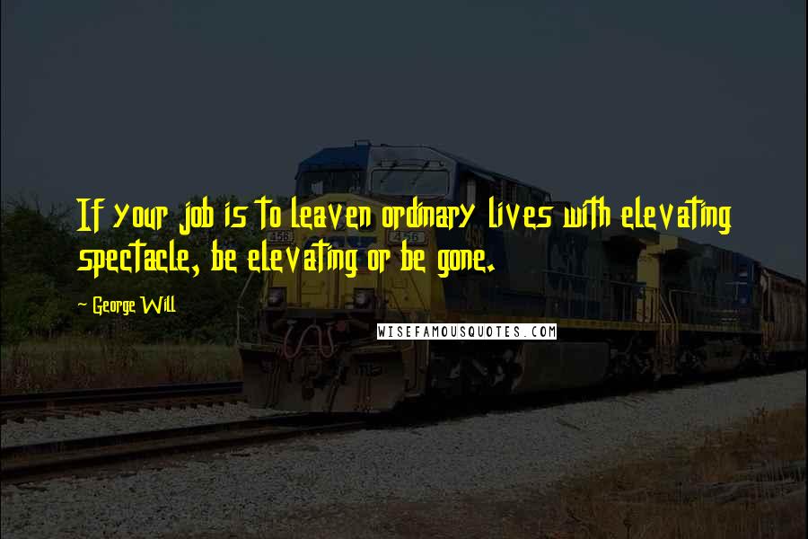 George Will Quotes: If your job is to leaven ordinary lives with elevating spectacle, be elevating or be gone.