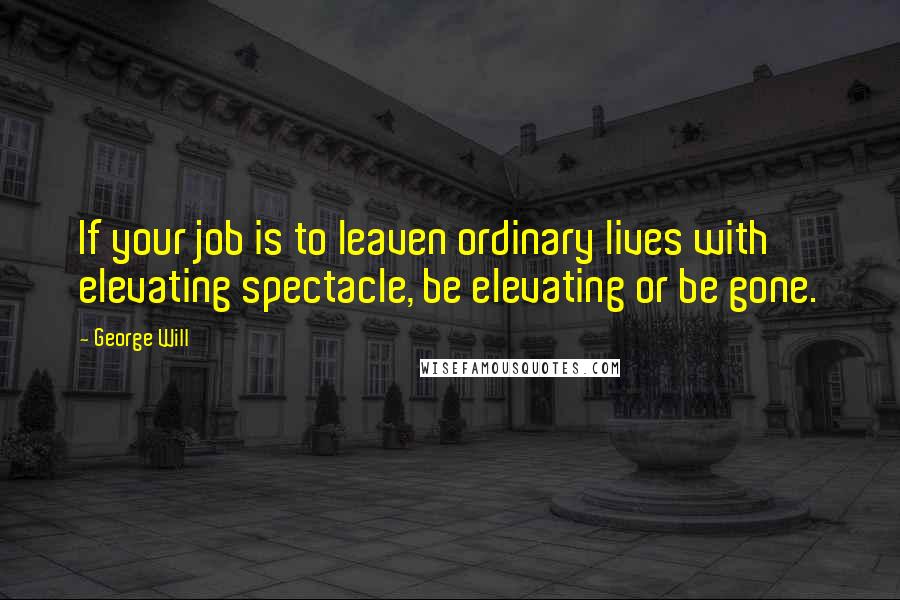 George Will Quotes: If your job is to leaven ordinary lives with elevating spectacle, be elevating or be gone.