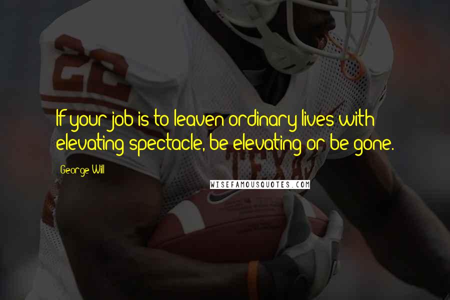 George Will Quotes: If your job is to leaven ordinary lives with elevating spectacle, be elevating or be gone.