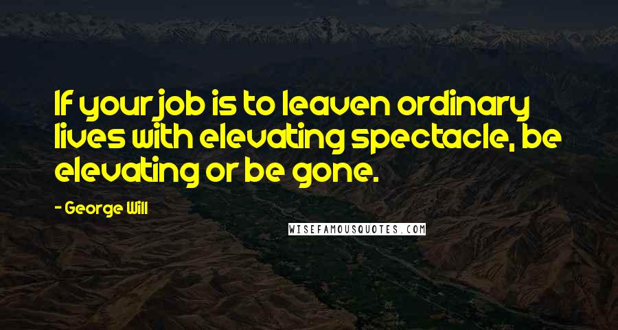 George Will Quotes: If your job is to leaven ordinary lives with elevating spectacle, be elevating or be gone.