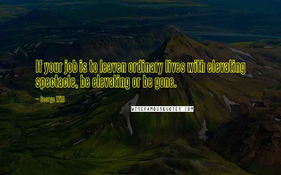 George Will Quotes: If your job is to leaven ordinary lives with elevating spectacle, be elevating or be gone.
