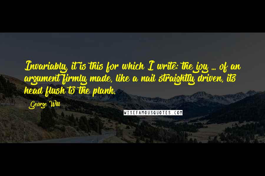 George Will Quotes: Invariably, it is this for which I write: the joy ... of an argument firmly made, like a nail straightly driven, its head flush to the plank.