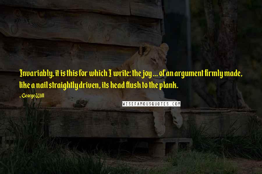 George Will Quotes: Invariably, it is this for which I write: the joy ... of an argument firmly made, like a nail straightly driven, its head flush to the plank.