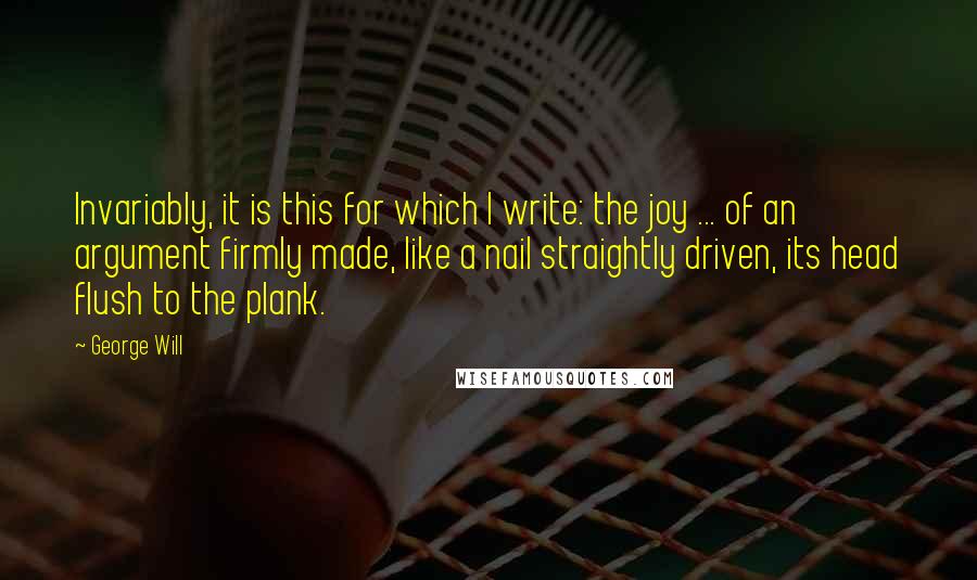 George Will Quotes: Invariably, it is this for which I write: the joy ... of an argument firmly made, like a nail straightly driven, its head flush to the plank.