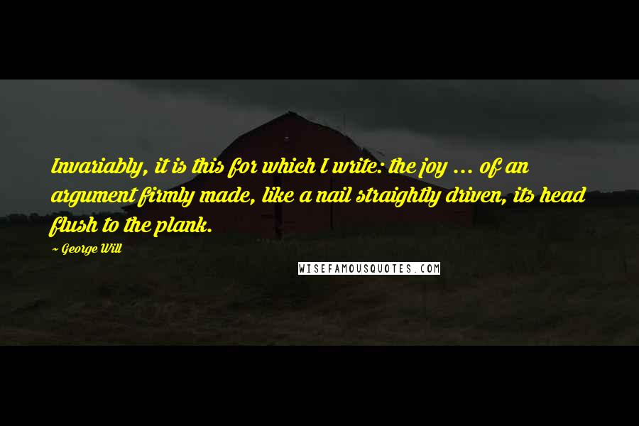 George Will Quotes: Invariably, it is this for which I write: the joy ... of an argument firmly made, like a nail straightly driven, its head flush to the plank.