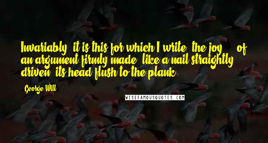 George Will Quotes: Invariably, it is this for which I write: the joy ... of an argument firmly made, like a nail straightly driven, its head flush to the plank.