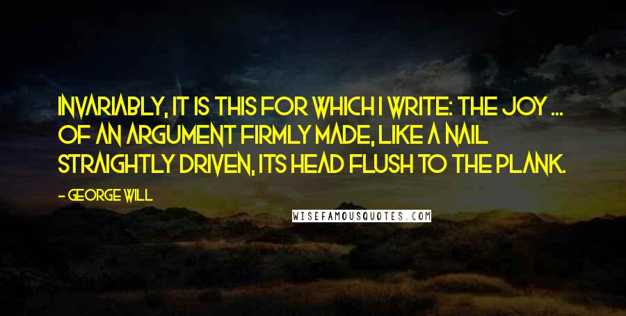 George Will Quotes: Invariably, it is this for which I write: the joy ... of an argument firmly made, like a nail straightly driven, its head flush to the plank.