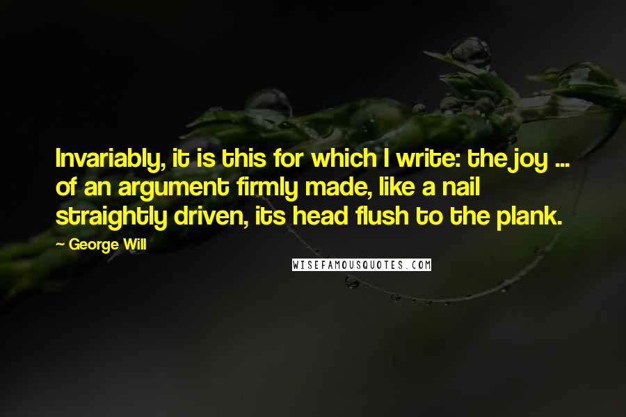 George Will Quotes: Invariably, it is this for which I write: the joy ... of an argument firmly made, like a nail straightly driven, its head flush to the plank.