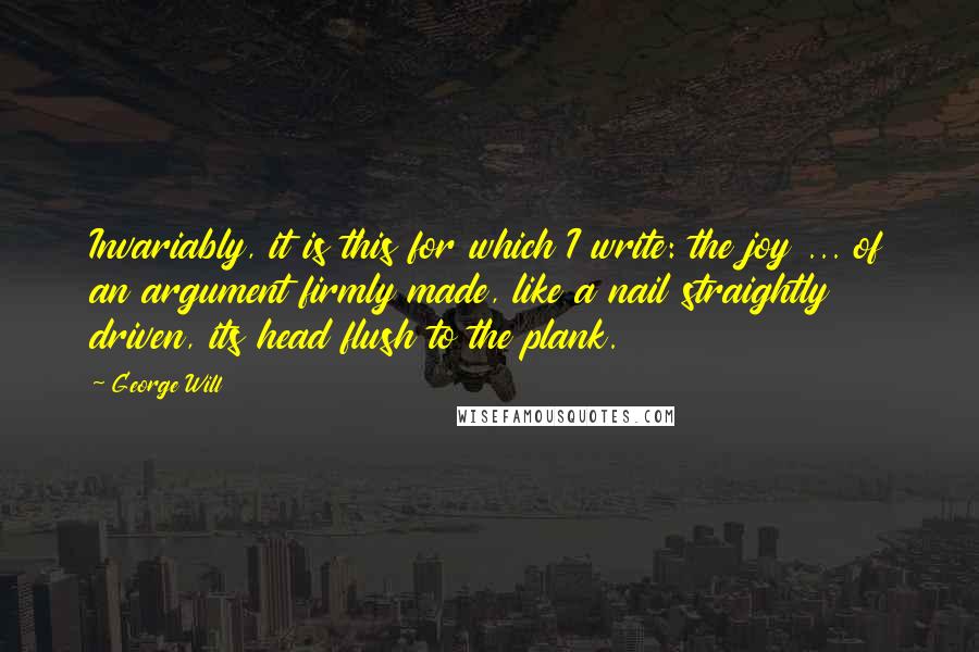 George Will Quotes: Invariably, it is this for which I write: the joy ... of an argument firmly made, like a nail straightly driven, its head flush to the plank.