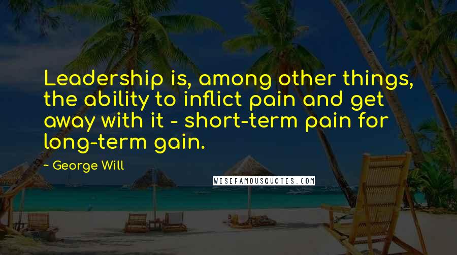 George Will Quotes: Leadership is, among other things, the ability to inflict pain and get away with it - short-term pain for long-term gain.
