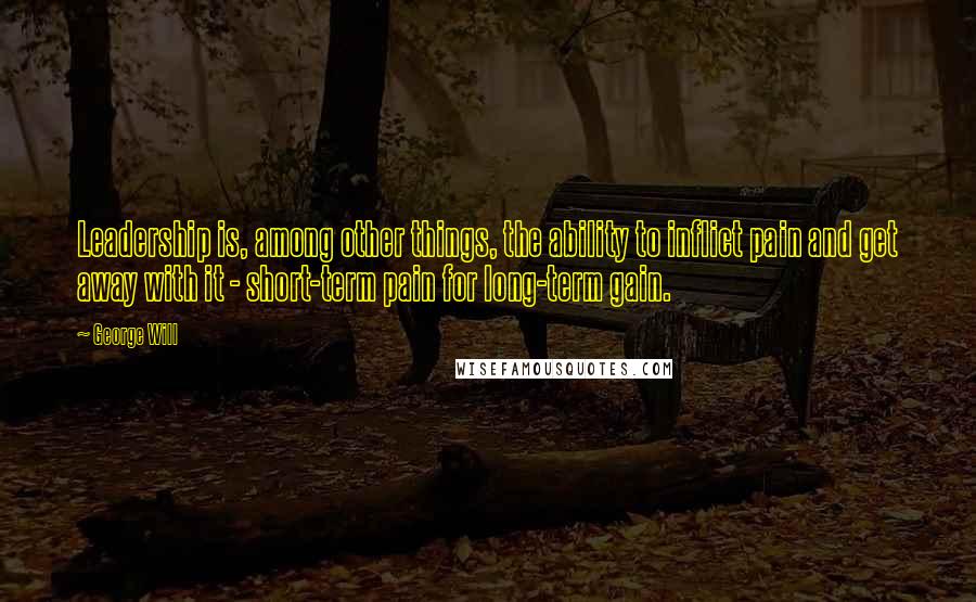 George Will Quotes: Leadership is, among other things, the ability to inflict pain and get away with it - short-term pain for long-term gain.