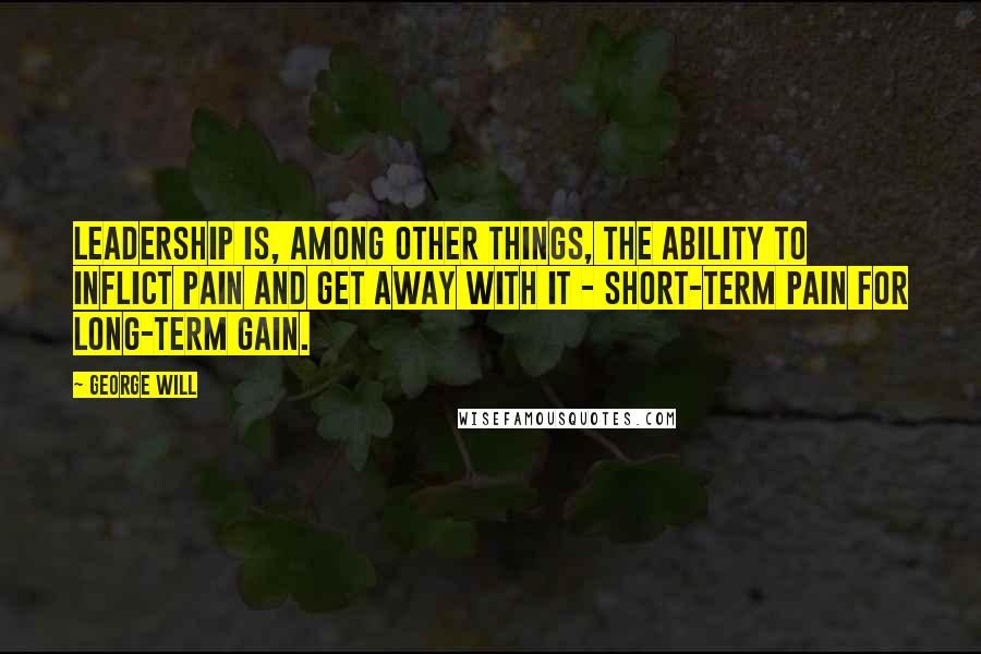 George Will Quotes: Leadership is, among other things, the ability to inflict pain and get away with it - short-term pain for long-term gain.