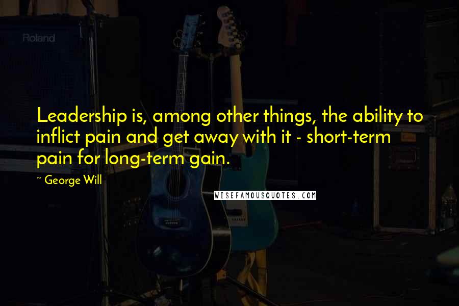 George Will Quotes: Leadership is, among other things, the ability to inflict pain and get away with it - short-term pain for long-term gain.