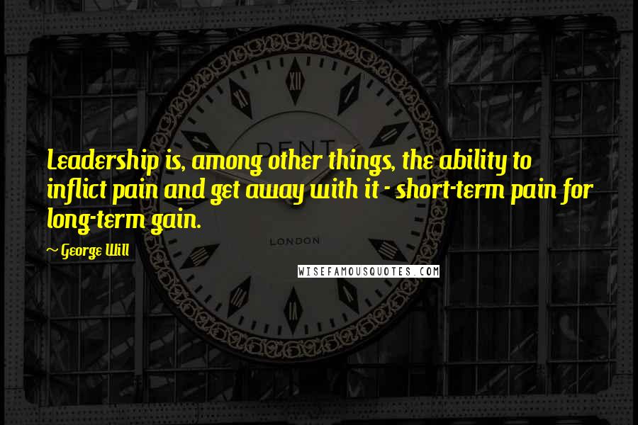 George Will Quotes: Leadership is, among other things, the ability to inflict pain and get away with it - short-term pain for long-term gain.