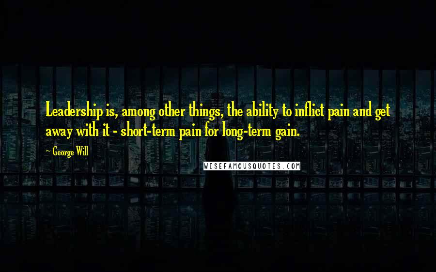 George Will Quotes: Leadership is, among other things, the ability to inflict pain and get away with it - short-term pain for long-term gain.