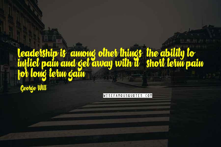 George Will Quotes: Leadership is, among other things, the ability to inflict pain and get away with it - short-term pain for long-term gain.