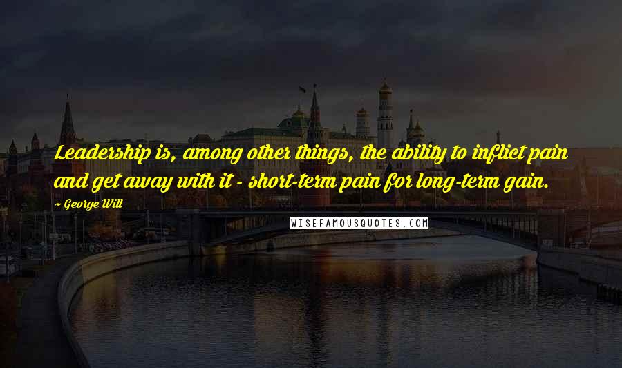 George Will Quotes: Leadership is, among other things, the ability to inflict pain and get away with it - short-term pain for long-term gain.