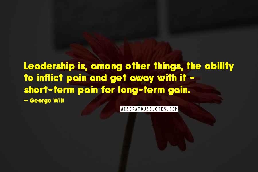 George Will Quotes: Leadership is, among other things, the ability to inflict pain and get away with it - short-term pain for long-term gain.