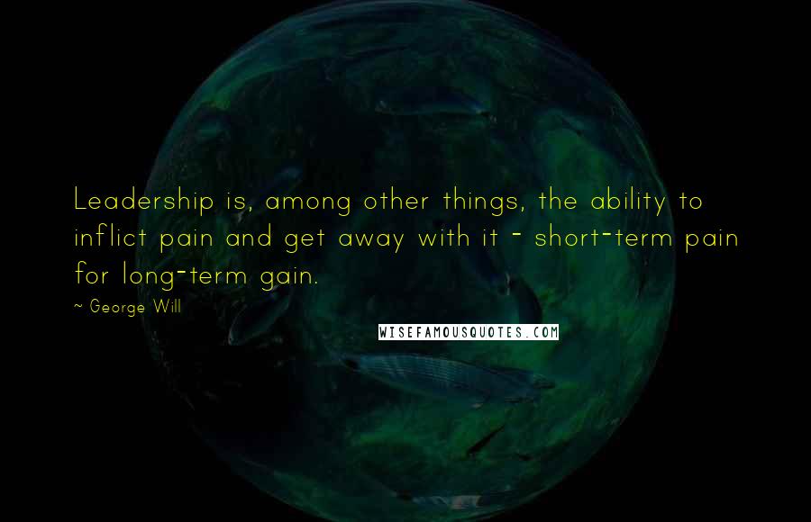 George Will Quotes: Leadership is, among other things, the ability to inflict pain and get away with it - short-term pain for long-term gain.