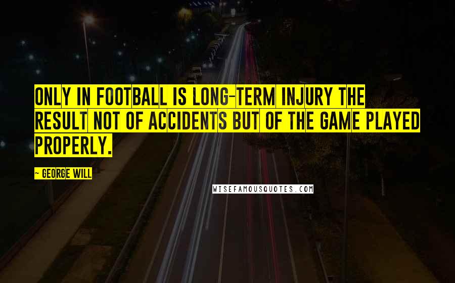 George Will Quotes: Only in football is long-term injury the result not of accidents but of the game played properly.