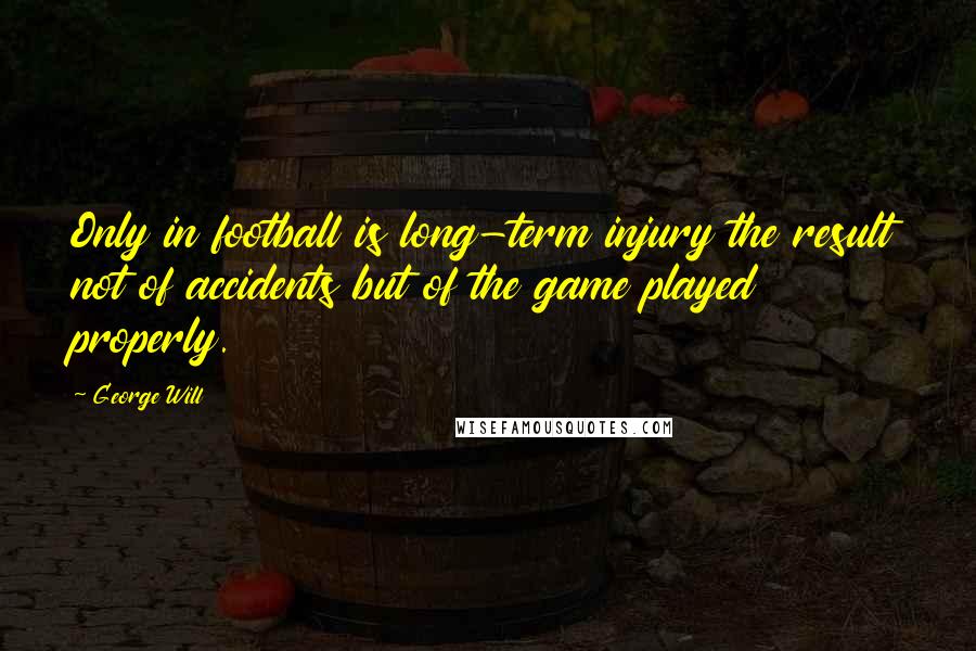 George Will Quotes: Only in football is long-term injury the result not of accidents but of the game played properly.