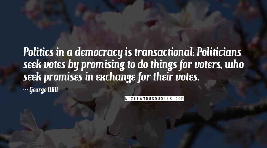 George Will Quotes: Politics in a democracy is transactional: Politicians seek votes by promising to do things for voters, who seek promises in exchange for their votes.