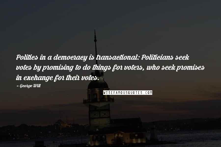 George Will Quotes: Politics in a democracy is transactional: Politicians seek votes by promising to do things for voters, who seek promises in exchange for their votes.