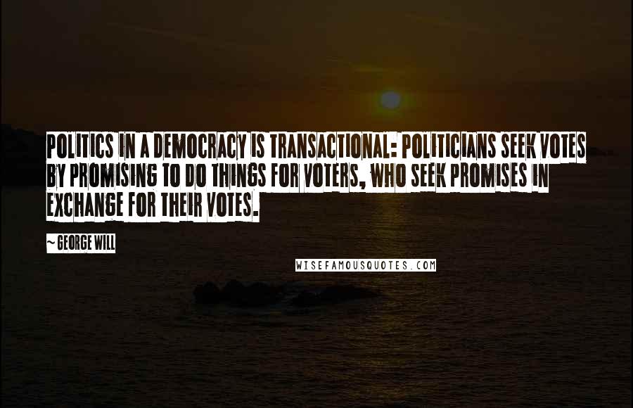 George Will Quotes: Politics in a democracy is transactional: Politicians seek votes by promising to do things for voters, who seek promises in exchange for their votes.