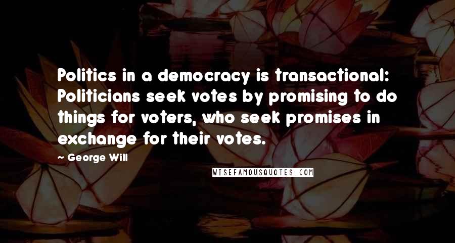 George Will Quotes: Politics in a democracy is transactional: Politicians seek votes by promising to do things for voters, who seek promises in exchange for their votes.