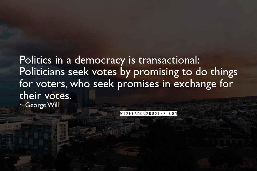 George Will Quotes: Politics in a democracy is transactional: Politicians seek votes by promising to do things for voters, who seek promises in exchange for their votes.