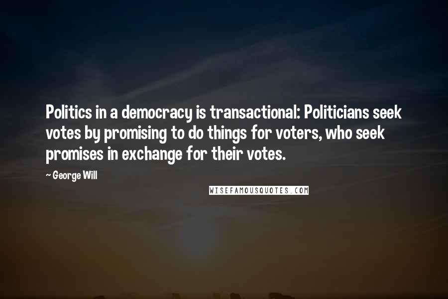 George Will Quotes: Politics in a democracy is transactional: Politicians seek votes by promising to do things for voters, who seek promises in exchange for their votes.