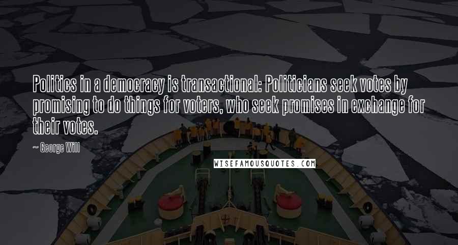 George Will Quotes: Politics in a democracy is transactional: Politicians seek votes by promising to do things for voters, who seek promises in exchange for their votes.