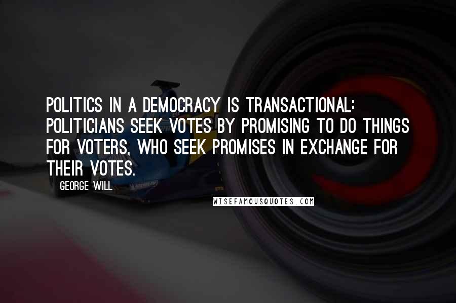 George Will Quotes: Politics in a democracy is transactional: Politicians seek votes by promising to do things for voters, who seek promises in exchange for their votes.