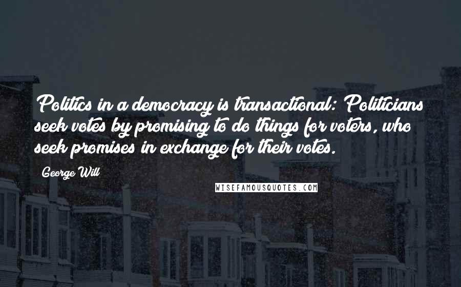 George Will Quotes: Politics in a democracy is transactional: Politicians seek votes by promising to do things for voters, who seek promises in exchange for their votes.