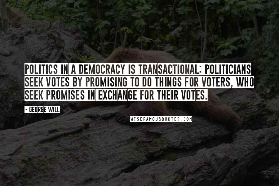 George Will Quotes: Politics in a democracy is transactional: Politicians seek votes by promising to do things for voters, who seek promises in exchange for their votes.