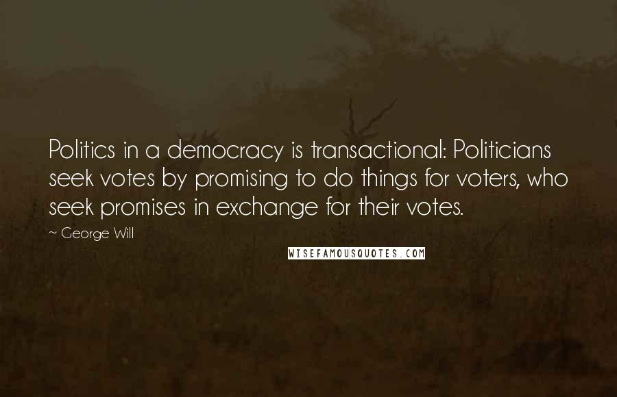 George Will Quotes: Politics in a democracy is transactional: Politicians seek votes by promising to do things for voters, who seek promises in exchange for their votes.