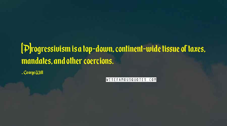 George Will Quotes: [P]rogressivism is a top-down, continent-wide tissue of taxes, mandates, and other coercions.