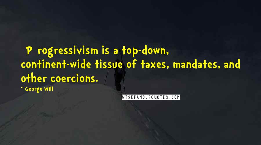 George Will Quotes: [P]rogressivism is a top-down, continent-wide tissue of taxes, mandates, and other coercions.