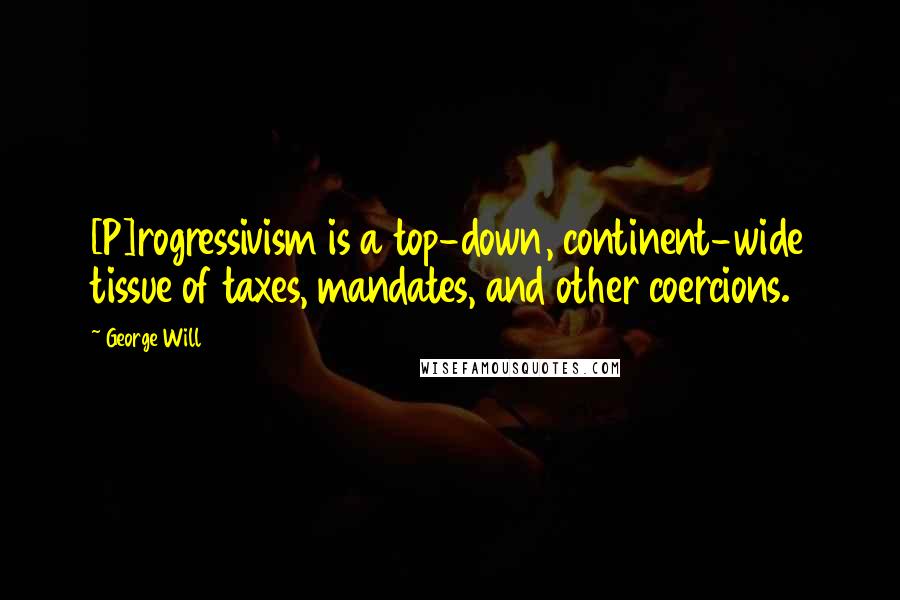 George Will Quotes: [P]rogressivism is a top-down, continent-wide tissue of taxes, mandates, and other coercions.