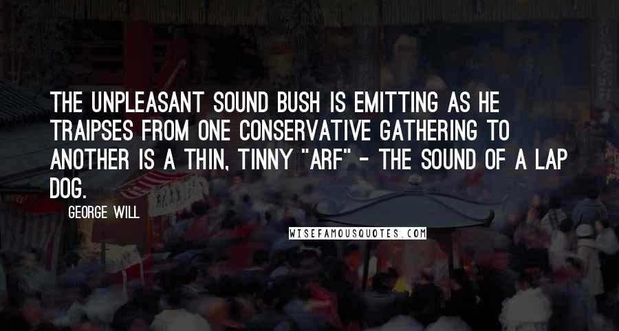 George Will Quotes: The unpleasant sound Bush is emitting as he traipses from one conservative gathering to another is a thin, tinny "arf" - the sound of a lap dog.