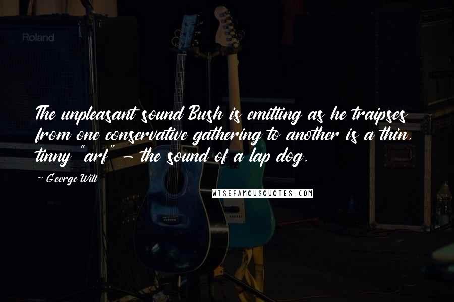 George Will Quotes: The unpleasant sound Bush is emitting as he traipses from one conservative gathering to another is a thin, tinny "arf" - the sound of a lap dog.