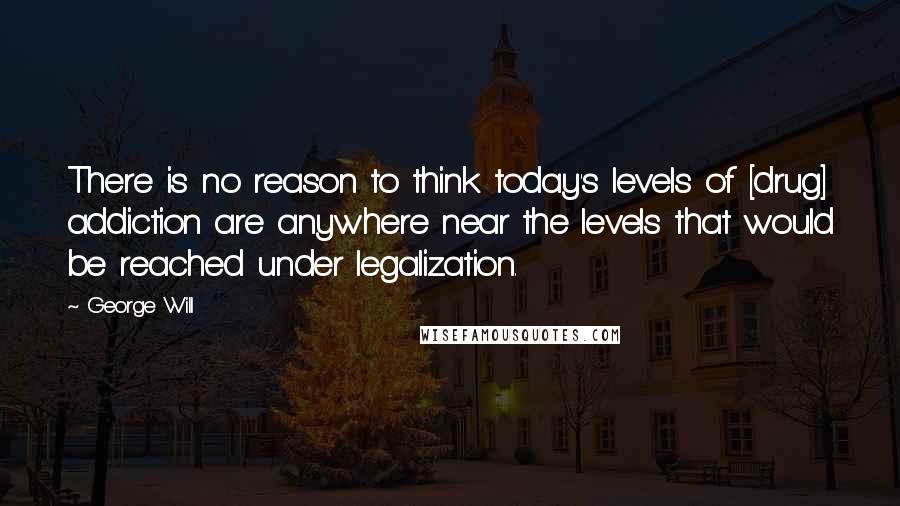 George Will Quotes: There is no reason to think today's levels of [drug] addiction are anywhere near the levels that would be reached under legalization.