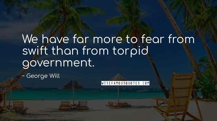 George Will Quotes: We have far more to fear from swift than from torpid government.