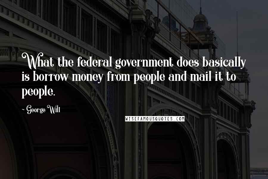 George Will Quotes: What the federal government does basically is borrow money from people and mail it to people.