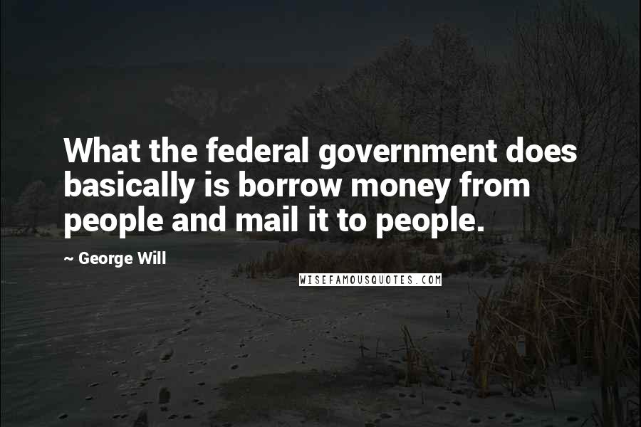 George Will Quotes: What the federal government does basically is borrow money from people and mail it to people.