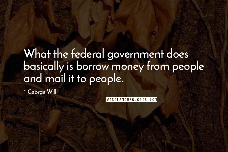 George Will Quotes: What the federal government does basically is borrow money from people and mail it to people.