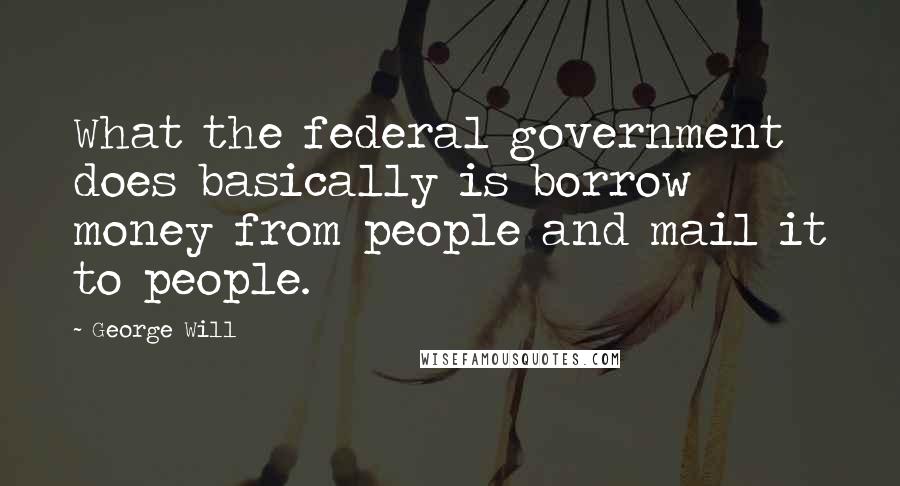 George Will Quotes: What the federal government does basically is borrow money from people and mail it to people.