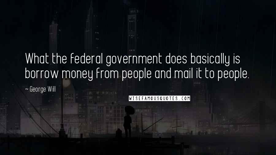 George Will Quotes: What the federal government does basically is borrow money from people and mail it to people.